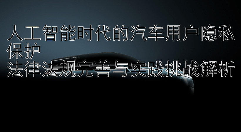 人工智能时代的汽车用户隐私保护  
法律法规完善与实践挑战解析