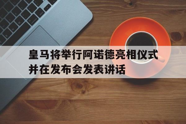 关于皇马将举行阿诺德亮相仪式并在发布会发表讲话的信息
