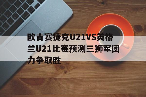 欧青赛捷克U21VS英格兰U21比赛预测三狮军团力争取胜的简单介绍