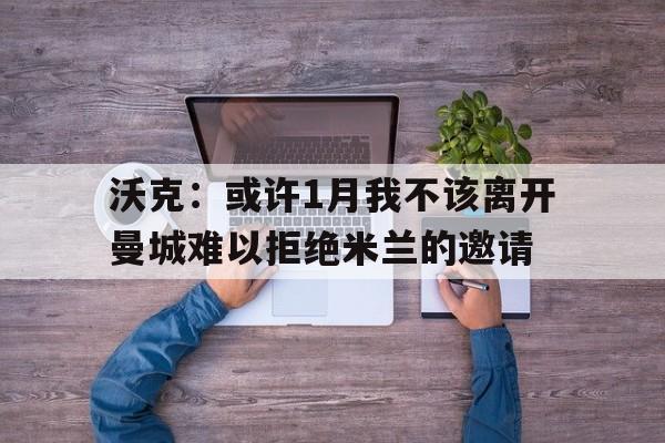 沃克：或许1月我不该离开曼城难以拒绝米兰的邀请的简单介绍