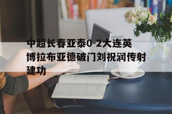 关于中超长春亚泰0-2大连英博拉布亚德破门刘祝润传射建功的信息 关于中超长春亚泰0-2大连英博拉布亚德破门刘祝润传射建功的信息