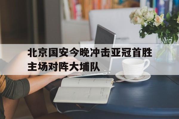 北京国安今晚冲击亚冠首胜主场对阵大埔队的简单介绍