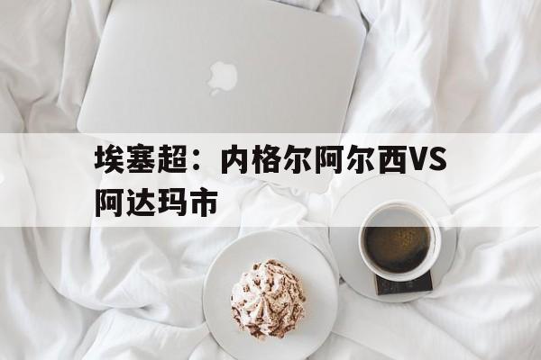 埃塞超：内格尔阿尔西VS阿达玛市的简单介绍