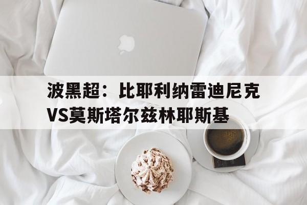 波黑超：比耶利纳雷迪尼克VS莫斯塔尔兹林耶斯基的简单介绍