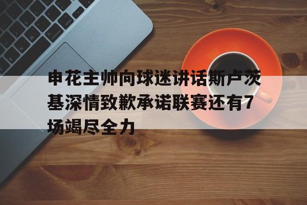 申花主帅向球迷讲话斯卢茨基深情致歉承诺联赛还有7场竭尽全力的简单介绍