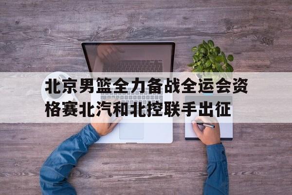 北京男篮全力备战全运会资格赛北汽和北控联手出征的简单介绍