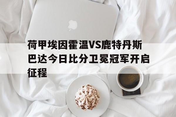 荷甲埃因霍温VS鹿特丹斯巴达今日比分卫冕冠军开启征程的简单介绍