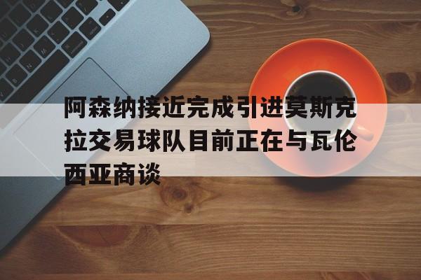 阿森纳接近完成引进莫斯克拉交易球队目前正在与瓦伦西亚商谈的简单介绍