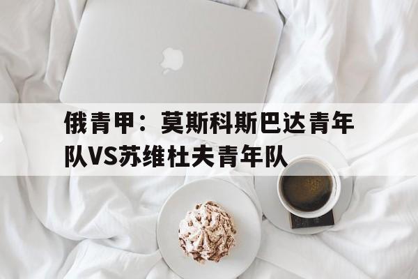 俄青甲：莫斯科斯巴达青年队VS苏维杜夫青年队的简单介绍