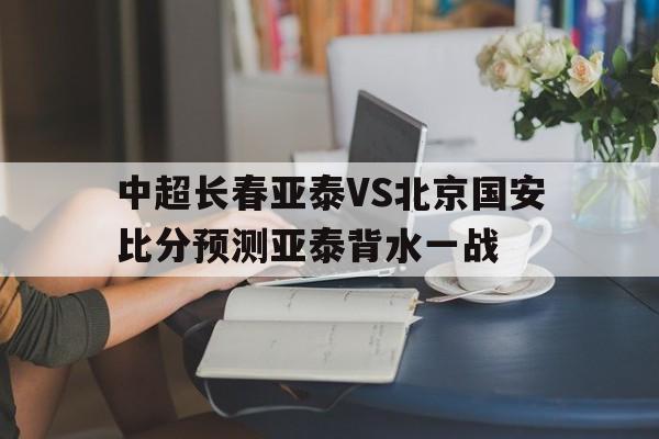 中超长春亚泰VS北京国安比分预测亚泰背水一战的简单介绍