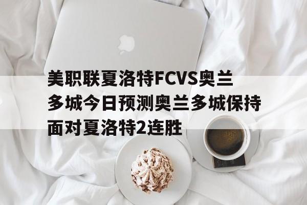 美职联夏洛特FCVS奥兰多城今日预测奥兰多城保持面对夏洛特2连胜的简单介绍