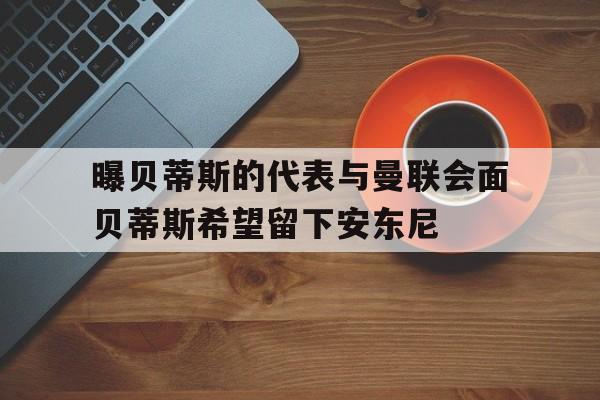 关于曝贝蒂斯的代表与曼联会面贝蒂斯希望留下安东尼的信息
