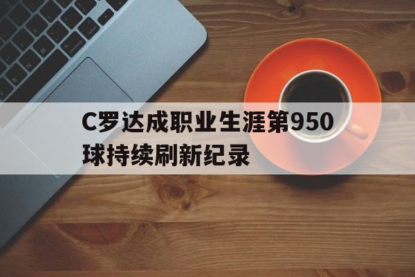 C罗达成职业生涯第950球持续刷新纪录的简单介绍