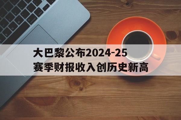 大巴黎公布2024-25赛季财报收入创历史新高的简单介绍