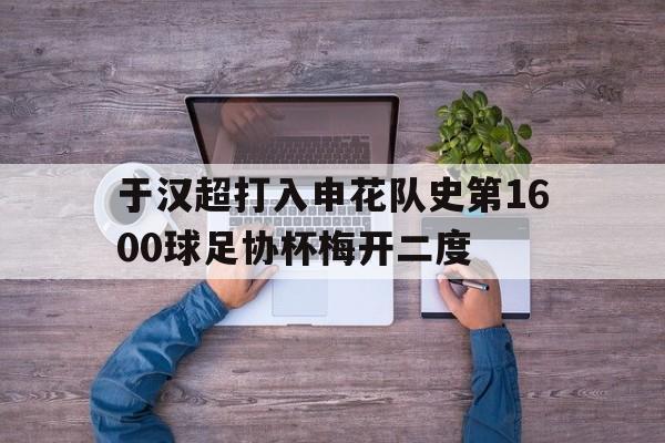 于汉超打入申花队史第1600球足协杯梅开二度的简单介绍