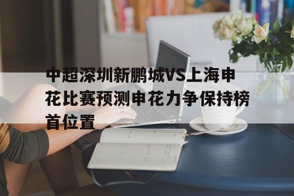 中超深圳新鹏城VS上海申花比赛预测申花力争保持榜首位置的简单介绍