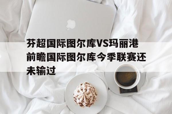 芬超国际图尔库VS玛丽港前瞻国际图尔库今季联赛还未输过的简单介绍