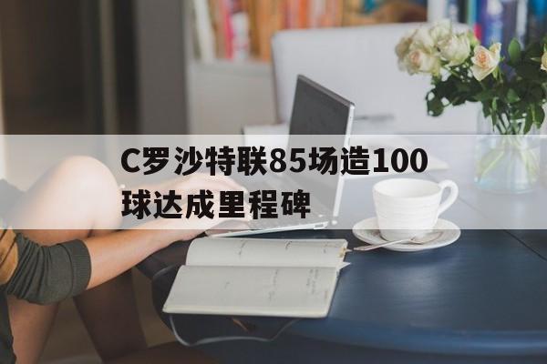 C罗沙特联85场造100球达成里程碑的简单介绍